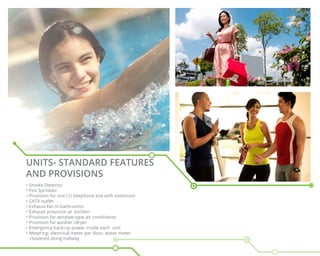 UNITS- STANDARD FEATURES
AND PROVISIONS
• Smoke Detector
• Fire Sprinkler
• Provision for one (1) telephone line with extension
• CATV outlet
• Exhaust fan in bathrooms
• Exhaust provision at kitchen
• Provision for window-type air conditioner
• Provision for washer /dryer
• Emergency back-up power inside each unit
• Metering: electrical meter per floor, water meter
clustered along hallway
 