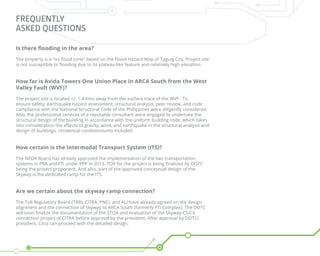 FREQUENTLY
ASKED QUESTIONS
Is there flooding in the area?
The property is a “no flood zone” based on the Flood Hazard Map of Taguig City. Project site
is not susceptible to flooding due to its plateau-like feature and relatively high elevation.
How far is Avida Towers One Union Place in ARCA South from the West
Valley Fault (WVF)?
The project site is located +/- 1.4 Kms away from the surface trace of the WVF. To
ensure safety, earthquake hazard assessment, structural analysis, peer review, and code
compliance with the National Structural Code of the Philippines were diligently considered.
Also, the professional services of a reputable consultant were engaged to undertake the
structural design of the building in accordance with the uniform building code, which takes
into consideration the effects of gravity, wind, and earthquake in the structural analysis and
design of buildings, residential condominiums included
How certain is the Intermodal Transport System (ITS)?
The NEDA Board has already approved the implementation of the two transportation
systems in PRA and FTI under PPP in 2013. TOR for the project is being finalized by DOTC
being the project proponent. And also, part of the approved conceptual design of the
Skyway is the dedicated ramp for the ITS.
Are we certain about the skyway ramp connection?
The Toll Regulatory Board (TRB), CITRA, PNCL and ALI have already agreed on the design,
alignment and the connection of Skyway to ARCA South (formerly FTI Complex). The DOTC
will soon finalize the documentation of the STOA and evaluation of the Skyway-C5/C6
connection project of CITRA before approval by the president. After approval by DOTC/
president, Citra can proceed with the detailed design.
 