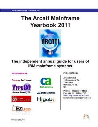 Arcati Mainframe Yearbook 2007
                          2011
                                         Mainframe strategy

            The Arcati Mainframe
               Yearbook 2011




The independent annual guide for users of
        IBM mainframe systems
SPONSORED BY:                    PUBLISHED BY:

                                 Arcati Limited
                                 19 Ashbourne Way
                                 Thatcham
                                 Berks RG19 3SJ
                                 UK

                                 Phone: +44 (0) 7717 858284
                                 Fax: +44 (0) 1635 881717
                                 Web: http://www.arcati.com
                                 E-mail: mainframe@arcati.com




© Arcati Ltd, 2011                                        1
 