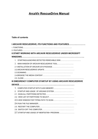 ArcaVir RescueDrive Manual




Table of contents


I ARCAVIR RESCUEDRIVE, ITS FUNCTIONS AND FEATURES…………………….
1.   FUNCTIONS……………………………………………………………………………..
2. FEATURES……………………………………………………………………………….
II START WORKING WITH ARCAVIR RESCUEDRIVE UNDER MICROSOFT
WINDOWS…………………………………………………………………………………..
     1. STARTING/LAUNCHING DETECTED REMOVABLE DISK……………………………….
     2. MAIN WINDOW OF ARCAVIR RESCUEDRIVE TOOL.………………………..
     2.1.INSTALLATION OF ARCAVIR 2010 PACKAGE…………………………………
     2.2.ARCAVIR RESCUEDRIVE UPDATE……………………………………………….
     2.3.SCANNING………………………………………………………………………….
     2.4.BROWSE THE MEDIA CONTENT……………………………………………
     2.5. CLOSE....................................................................................................................................
III EMEGRENCY COMPUTER STARTUP BY USING ARCAVIR RESCUEDRIVE
DEVICE…………………………………………………………………………
     1. COMPUTER STARTUP WITH FLASH MEMORY……………………………….
     2. STARTUP AND USAGE OF ARCANIX SYSTEM ……………………………
     2.1. SCAN ALL PARTITIONS DETECTED……………………………………………
     2.2. VIEW LIST OF PARTITIONS TO SELECT……………………………………….
     2.3. VIEW WINDOW FOR TYPING PATH TO SCAN……………………………….
     2.4. RUN THE FILE MANAGER……………………………………………………………..
     2.5. RESTART THE COMPUTER………………………………………………………
     2.6. SWITCH OFF THE COMPUTER………………………………………………….
     2.7. STARTUP AND USAGE OF MEMTEST86+ PROGRAM……………………….
 
