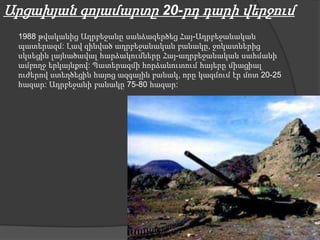 Արցախյան գոյամարտը 20-րդ դարի վերջում
 1988 թվականից Ադրբեջանը սանձազերծեց Հայ-Ադրբեջանական
 պատերազմ: Լավ զինված ադրբեջանական բանակը, ջոկատներից
 սկսեցին լայնածավալ հարձակումները Հայ-ադրբեջանական սահմանի
 ամբողջ երկայնքով: Պատերազմի հորձանուտում հայերը միացիալ
 ուժերով ստեղծեցին հայոց ազգային բանակ, որը կազմում էր մոտ 20-25
 հազար: Ադրբեջանի բանակը 75-80 հազար:
 