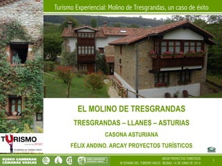 Turismo Experiencial: Molino de Tresgrandas, un caso de éxito




         EL MOLINO DE TRESGRANDAS
       TRESGRANDAS – LLANES – ASTURIAS
                    CASONA ASTURIANA
      FÉLIX ANDINO. ARCAY PROYECTOS TURÍSTICOS
                                                        ARCAY PROYECTOS TURISTICOS
                                                                                      1
                          III SEMANA DEL TURISMO VASCO. BILBAO, 16 DE JUNIO DE 2010
 