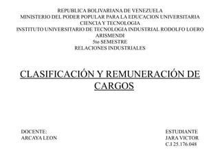 REPUBLICA BOLIVARIANA DE VENEZUELA
MINISTERIO DEL PODER POPULAR PARA LA EDUCACION UNIVERSITARIA
CIENCIAY TECNOLOGIA
INSTITUTO UNIVERSITARIO DE TECNOLOGIA INDUSTRIAL RODOLFO LOERO
ARISMENDI
5to SEMESTRE
RELACIONES INDUSTRIALES
CLASIFICACIÓN Y REMUNERACIÓN DE
CARGOS
ESTUDIANTE
JARA VICTOR
C.I 25.176.048
DOCENTE:
ARCAYA LEON
 