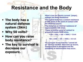 Resistance and the Body The body has a natural defense system (Skin) Why 50 volts? How can you raise body resistance? The key to survival is decrease our exposure. Ohm’s Law for Electric current  (amps), voltage and Body Resistance The typical body has a contact resistance of 500 ohms at the point of contact with the electrical source. The body has an internal resistance of approximately 100 ohms. There is another point of contact to ground of maybe 5000 ohms. 120v / (500: + 100: + 5000:) = 21mA 50v / (500: + 100: + 5000:) = 8.9 mA It is around 10 mA that the “cannot let go” level is reached. Once lock up occurs, exposure time is increased and the possibility of electrocution may occur. 