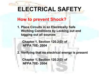 ELECTRICAL SAFETY How to prevent Shock? 1. Place Circuits in an Electrically Safe Working Conditions by Locking out and tagging out all sources Chapter 1, Section 120.2(D) of    NFPA 70E- 2004 2. Verifying that no electrical energy is present Chapter 1, Section 120.2(D) of    NFPA 70E- 2004 