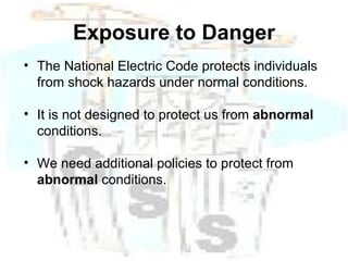 Exposure to Danger The National Electric Code protects individuals from shock hazards under normal conditions.  It is not designed to protect us from  abnormal  conditions. We need additional policies to protect from  abnormal  conditions. 