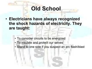 Old School Electricians have always recognized the shock hazards of electricity. They are taught: To consider circuits to be energized To insulate and protect our selves Stand to one side if you suspect an arc flash/blast 