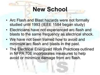 New School Arc Flash and Blast hazards were not formally studied until 1993 (IEEE 1584 began study) Electricians have not experienced arc flash and blasts to the same frequency as electrical shock. We have not been trained how to avoid and minimize arc flash and blasts in the past. The Electrical Energized Work Practices outlined in NFPA 70E incorporates measures to help avoid or minimize damage from arc flash. 