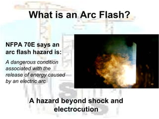 What is an Arc Flash? NFPA 70E says an arc flash hazard is: A dangerous condition associated with the release of energy caused by an electric arc A hazard beyond shock and electrocution 