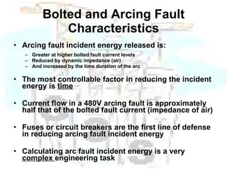 Bolted and Arcing Fault Characteristics Arcing fault incident energy released is: Greater at higher bolted fault current levels Reduced by dynamic impedance (air) And increased by the time duration of the arc The most controllable factor in reducing the incident energy is  time Current flow in a 480V arcing fault is approximately half that of the bolted fault current (impedance of air) Fuses or circuit breakers are the first line of defense in reducing arcing fault incident energy Calculating arc fault incident energy is a very  complex  engineering task  