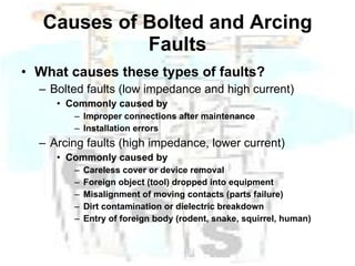 Causes of Bolted and Arcing Faults What causes these types of faults? Bolted faults (low impedance and high current) Commonly caused by Improper connections after maintenance Installation errors Arcing faults (high impedance, lower current) Commonly caused by Careless cover or device removal Foreign object (tool) dropped into equipment Misalignment of moving contacts (parts failure) Dirt contamination or dielectric breakdown Entry of foreign body (rodent, snake, squirrel, human) 