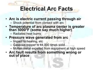 Electrical Arc Facts Arc is electric current passing through air Shock potential from contact with arc Temperature of arc plasma center is greater than 5000°F (some say much higher) Radiated heat burns Pressure wave generated from arc Impact to hearing, etc Gaseous copper is 44,000 times solid Molten metal expelled from equipment at high speed Arc fault results from something wrong or out of place   