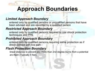 Approach Boundaries Limited Approach Boundary entered only by qualified persons or unqualified persons that have been advised and are escorted by a qualified person Restricted Approach Boundary entered only by qualified persons required to use shock protection techniques and PPE Prohibited Approach Boundary entered only by qualified persons requiring same protection as if direct contact with live part Flash Protection Boundary linear distance to prevent any more than 2nd degree burns from a potential arc-flash (Typically 4 feet) 