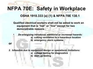 NFPA 70E:  Safety in Workplace OSHA 1910.333 (a) (1) & NFPA 70E 130.1 Qualified electrical workers shall not be asked to work on equipment that is “hot” or “live” except for two demonstrable reasons : De-energizing introduces additional or increased hazards:  a)  cutting ventilation to a hazardous location b)  emergency alarm systems or 2.  Infeasible due to equipment design or operational limitations: a)  voltage testing for diagnostics b)  start up testing 