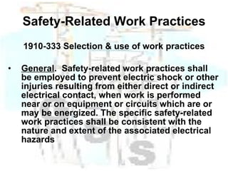 Safety-Related Work Practices 1910-333 Selection & use of work practices General .  Safety-related work practices shall be employed to prevent electric shock or other injuries resulting from either direct or indirect electrical contact, when work is performed near or on equipment or circuits which are or may be energized. The specific safety-related work practices shall be consistent with the nature and extent of the associated electrical hazards   