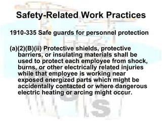 Safety-Related Work Practices 1910-335 Safe guards for personnel protection (a)(2)(B)(ii) Protective shields, protective barriers, or insulating materials shall be used to protect each employee from shock, burns, or other electrically related injuries while that employee is working near exposed energized parts which might be accidentally contacted or where dangerous electric heating or arcing might occur.   