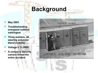 Background May 2003 Troubleshooting energized outdoor switchgear Three workers, all wearing polyester blend clothing Voltage = 13,200V A company security camera filmed the entire accident 