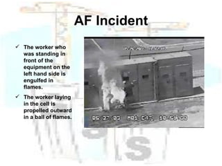 AF Incident The worker who was standing in front of the equipment on the left hand side is engulfed in flames. The worker laying in the cell is propelled outward in a ball of flames. 