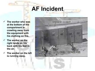 AF Incident The worker who was at the bottom of the compartment is crawling away from the equipment with his clothing on fire. The worker on the right lands on his back with his feet in the air. The worker on the left is running away. 