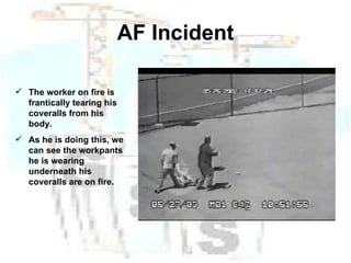 AF Incident The worker on fire is frantically tearing his coveralls from his body. As he is doing this, we can see the workpants he is wearing underneath his coveralls are on fire. 