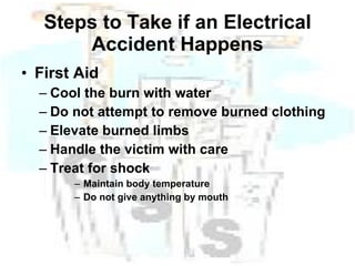 Steps to Take if an Electrical Accident Happens First Aid Cool the burn with water Do not attempt to remove burned clothing Elevate burned limbs Handle the victim with care Treat for shock Maintain body temperature Do not give anything by mouth 