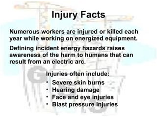 Injury Facts Numerous workers are injured or killed each year while working on energized equipment. Defining incident energy hazards raises awareness of the harm to humans that can result from an electric arc. Injuries often include: Severe skin burns Hearing damage Face and eye injuries Blast pressure injuries 