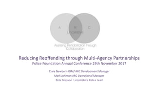 Clare Newborn IOM/ ARC Development Manager
Mark Johnson ARC Operational Manager
Pete Grayson Lincolnshire Police Lead
Reducing Reoffending through Multi-Agency Partnerships
Police Foundation Annual Conference 29th November 2017
 