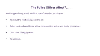 The Police Officer Affect?.....
We’d suggest being a Police Officer doesn’t need to be a barrier
• Its about the relationship, not the job
• Builds trust and confidence within communities, and across family generations
• Clear rules of engagement
• Its working…
 