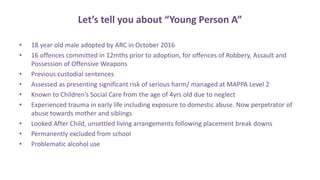 Let’s tell you about “Young Person A”
• 18 year old male adopted by ARC in October 2016
• 16 offences committed in 12mths prior to adoption, for offences of Robbery, Assault and
Possession of Offensive Weapons
• Previous custodial sentences
• Assessed as presenting significant risk of serious harm/ managed at MAPPA Level 2
• Known to Children’s Social Care from the age of 4yrs old due to neglect
• Experienced trauma in early life including exposure to domestic abuse. Now perpetrator of
abuse towards mother and siblings
• Looked After Child, unsettled living arrangements following placement break downs
• Permanently excluded from school
• Problematic alcohol use
 