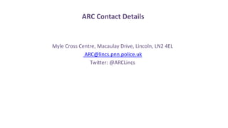 ARC Contact Details
Myle Cross Centre, Macaulay Drive, Lincoln, LN2 4EL
ARC@lincs.pnn.police.uk
Twitter: @ARCLincs
 