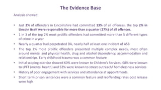 The Evidence Base
Analysis showed:
• Just 2% of offenders in Lincolnshire had committed 13% of all offences, the top 2% in
Lincoln itself were responsible for more than a quarter (27%) of all offences.
• 1 in 3 of the top 2% most prolific offenders had committed more than 5 different types
of crime in a year
• Nearly a quarter had perpetrated DA, nearly half at least one incident of ASB
• The top 2% most prolific offenders presented multiple complex needs, most often
around mental and physical health, drug and alcohol dependency, accommodation and
relationships. Early childhood trauma was a common feature
• Initial scoping exercise showed 60% were known to Children’s Services, 68% were known
to LPFT (mental health) and 52% were known to street outreach/ homelessness services
• History of poor engagement with services and attendance at appointments.
• Short term prison sentences were a common feature and reoffending rates post release
were high
 