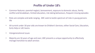 Profile of Under 18’s
• Common features: parental neglect, bereavement, exposure to domestic abuse, family
conflict and breakdown, limited education, risk-taking behaviours, frequent missing episodes
• Risks are complex and wide ranging. ARC seek to tackle spectrum of risks in young persons
life
• All current under 18 year olds are known to Children’s Services; either Social Care, Education,
Early Help or LAC teams
• Intergenerational issues
• Majority are 16 years of age and over; ARC presents a unique opportunity to effectively
manage transition to adult services
 