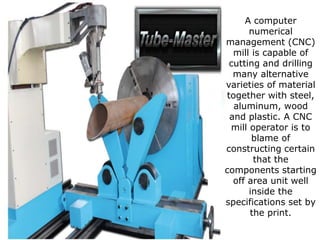 A computer
numerical
management (CNC)
mill is capable of
cutting and drilling
many alternative
varieties of material
together with steel,
aluminum, wood
and plastic. A CNC
mill operator is to
blame of
constructing certain
that the
components starting
off area unit well
inside the
specifications set by
the print.
 