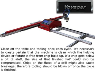 Clean off the table and tooling once each cycle. It’s necessary
to create certain that the machine is clean which the holding
device or fixture is free from chip build up. If a chip gets below
a bit of stuff, the size of that finished half could also be
compromised. Chips on the flutes of a drill might also cause
breakage; therefore tooling should be blown off once the cycle
is finished.
 