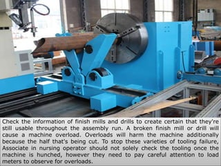 Check the information of finish mills and drills to create certain that they're
still usable throughout the assembly run. A broken finish mill or drill will
cause a machine overload. Overloads will harm the machine additionally
because the half that's being cut. To stop these varieties of tooling failure,
Associate in nursing operator should not solely check the tooling once the
machine is hunched, however they need to pay careful attention to load
meters to observe for overloads.
 