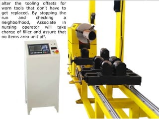 alter the tooling offsets for worn tools that don't have to
get replaced. By stopping the run and checking a
neighborhood, Associate in nursing operator will take
charge of filler and assure that no items area unit off. The
operator may re-teach any tools that are modified at this
point and clean off the table and obtain the machine
prepared for the cycle.
alter the tooling offsets for
worn tools that don't have to
get replaced. By stopping the
run and checking a
neighborhood, Associate in
nursing operator will take
charge of filler and assure that
no items area unit off.
 