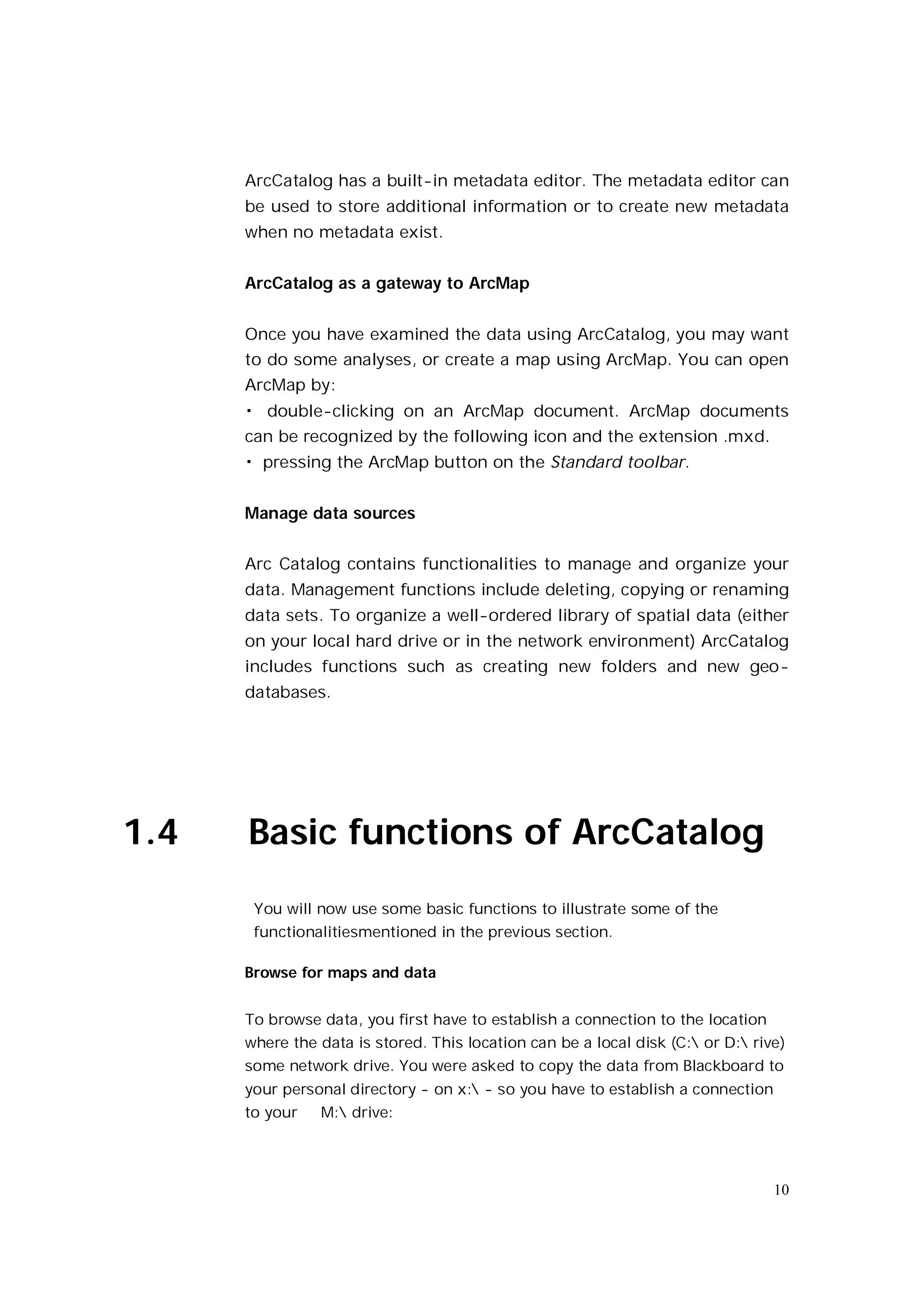 ArcCatalog has a built-in metadata editor. The metadata editor can
      be used to store additional information or to create new metadata
      when no metadata exist.


      ArcCatalog as a gateway to ArcMap


      Once you have examined the data using ArcCatalog, you may want
      to do some analyses, or create a map using ArcMap. You can open
      ArcMap by:
      � double-clicking on an ArcMap document. ArcMap documents
      can be recognized by the following icon and the extension .mxd.
      � pressing the ArcMap button on the Standard toolbar.


      Manage data sources


      Arc Catalog contains functionalities to manage and organize your
      data. Management functions include deleting, copying or renaming
      data sets. To organize a well-ordered library of spatial data (either
      on your local hard drive or in the network environment) ArcCatalog
      includes functions such as creating new folders and new geo-
      databases.




1.4   Basic functions of ArcCatalog
       You will now use some basic functions to illustrate some of the
       functionalitiesmentioned in the previous section.

      Browse for maps and data


      To browse data, you first have to establish a connection to the location
      where the data is stored. This location can be a local disk (C: or D: rive)
      some network drive. You were asked to copy the data from Blackboard to
      your personal directory - on x: - so you have to establish a connection
      to your   M: drive:




                                                                                 10
 