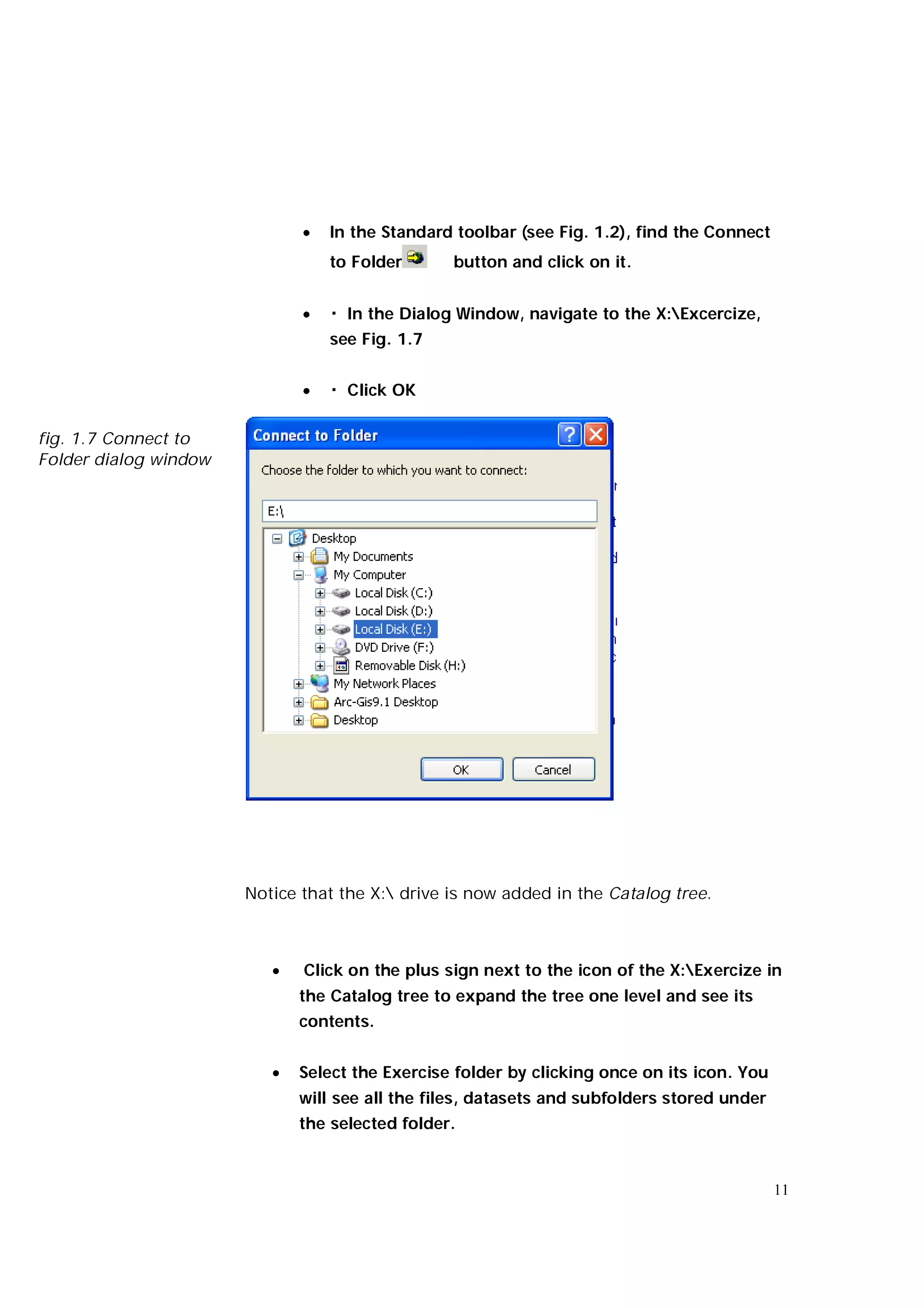    In the Standard toolbar (see Fig. 1.2), find the Connect
                                  to Folder      button and click on it.


                                 � In the Dialog Window, navigate to the X:Excercize,
                                  see Fig. 1.7


                                 � Click OK

fig. 1.7 Connect to
Folder dialog window




                       Notice that the X: drive is now added in the Catalog tree.



                             Click on the plus sign next to the icon of the X:Exercize in
                              the Catalog tree to expand the tree one level and see its
                              contents.


                             Select the Exercise folder by clicking once on its icon. You
                              will see all the files, datasets and subfolders stored under
                              the selected folder.


                                                                                             11
 