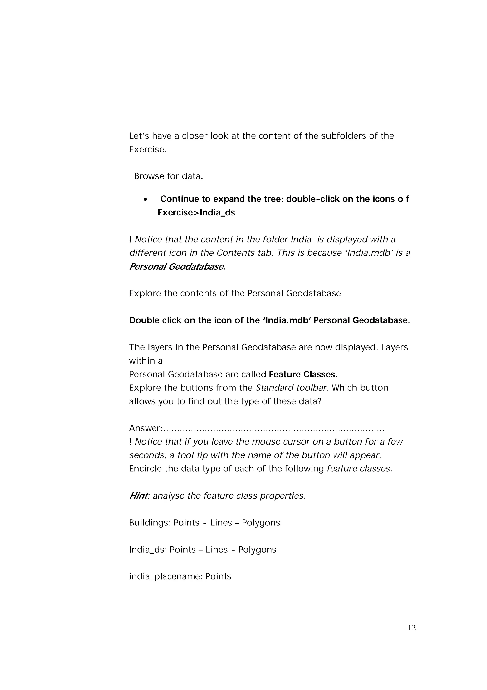 Let’s have a closer look at the content of the subfolders of the
Exercise.


 Browse for data.

         Continue to expand the tree: double-click on the icons o f
         Exercise>India_ds


! Notice that the content in the folder India is displayed with a
different icon in the Contents tab. This is because ‘India.mdb’ is a
Personal Geodatabase.

Explore the contents of the Personal Geodatabase


Double click on the icon of the ‘India.mdb’ Personal Geodatabase.


The layers in the Personal Geodatabase are now displayed. Layers
within a
Personal Geodatabase are called Feature Classes.
Explore the buttons from the Standard toolbar. Which button
allows you to find out the type of these data?


Answer:................................................................................
! Notice that if you leave the mouse cursor on a button for a few
seconds, a tool tip with the name of the button will appear.
Encircle the data type of each of the following feature classes.


Hint: analyse the feature class properties.

Buildings: Points - Lines – Polygons


India_ds: Points – Lines - Polygons


india_placename: Points




                                                                                          12
 