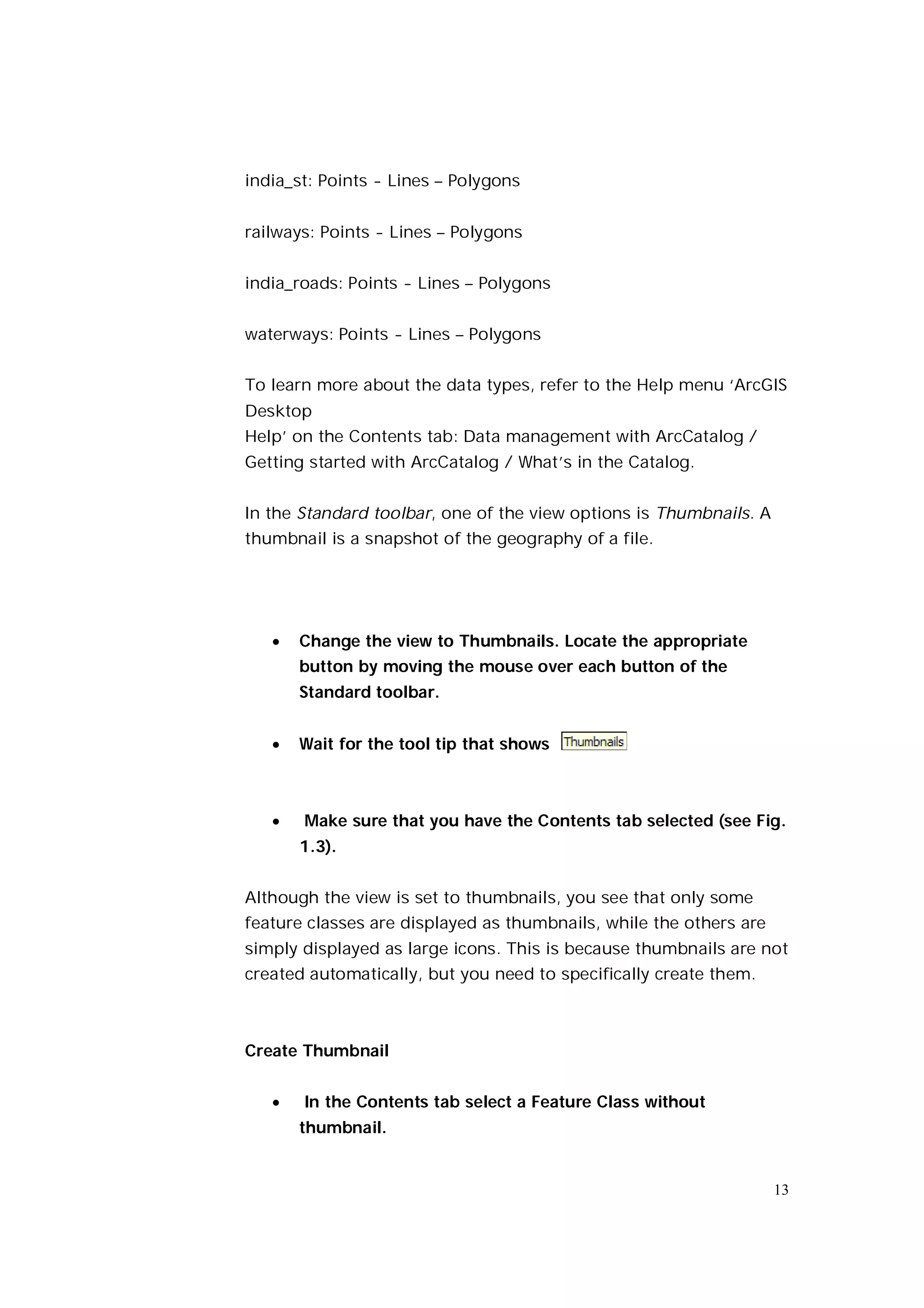 india_st: Points - Lines – Polygons


railways: Points - Lines – Polygons


india_roads: Points - Lines – Polygons


waterways: Points - Lines – Polygons


To learn more about the data types, refer to the Help menu ‘ArcGIS
Desktop
Help’ on the Contents tab: Data management with ArcCatalog /
Getting started with ArcCatalog / What’s in the Catalog.


In the Standard toolbar, one of the view options is Thumbnails. A
thumbnail is a snapshot of the geography of a file.




      Change the view to Thumbnails. Locate the appropriate
       button by moving the mouse over each button of the
       Standard toolbar.


      Wait for the tool tip that shows



      Make sure that you have the Contents tab selected (see Fig.
       1.3).


Although the view is set to thumbnails, you see that only some
feature classes are displayed as thumbnails, while the others are
simply displayed as large icons. This is because thumbnails are not
created automatically, but you need to specifically create them.



Create Thumbnail


      In the Contents tab select a Feature Class without
       thumbnail.


                                                                    13
 