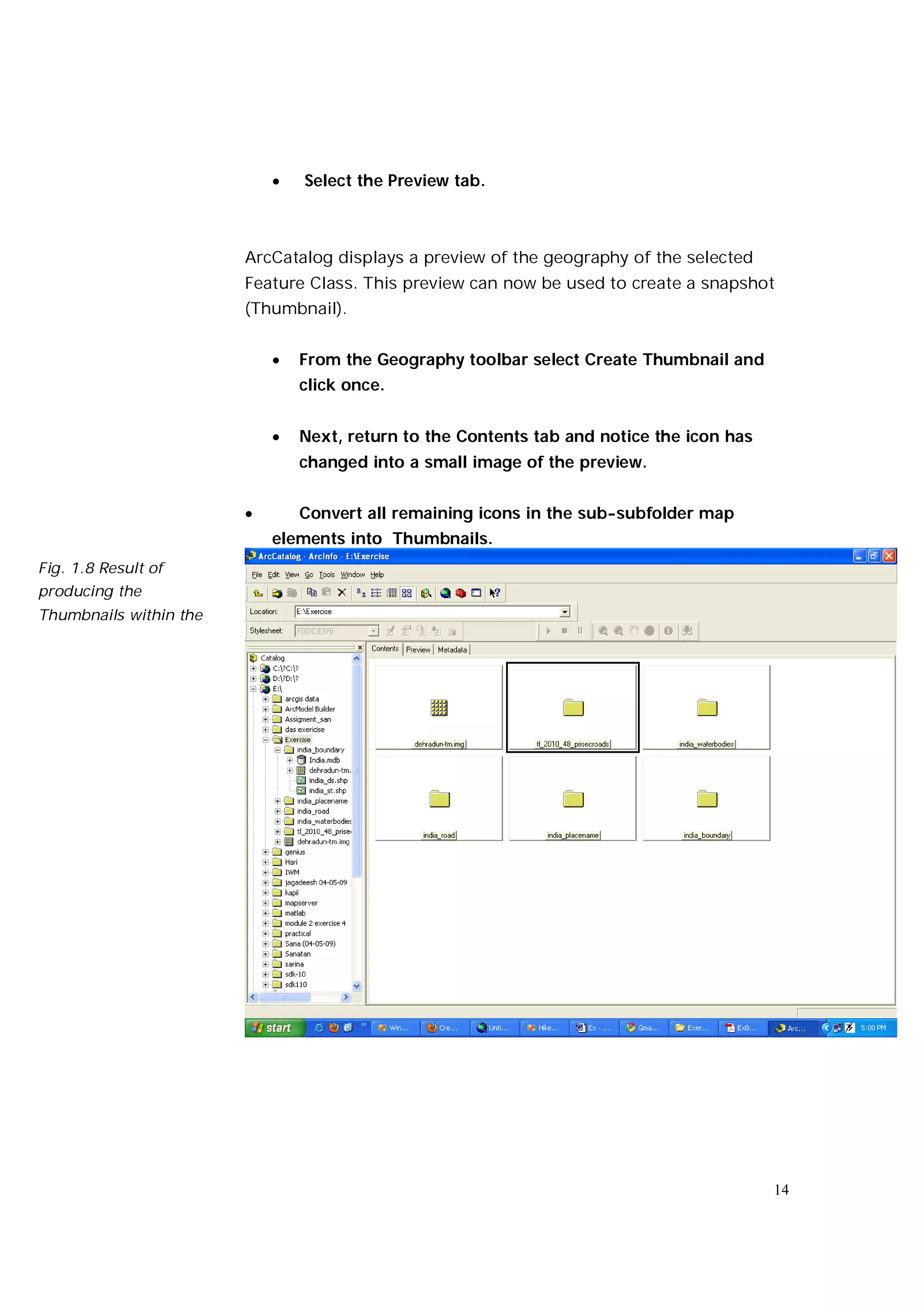    Select the Preview tab.



                        ArcCatalog displays a preview of the geography of the selected
                        Feature Class. This preview can now be used to create a snapshot
                        (Thumbnail).


                               From the Geography toolbar select Create Thumbnail and
                                click once.


                               Next, return to the Contents tab and notice the icon has
                                changed into a small image of the preview.


                               Convert all remaining icons in the sub-subfolder map
                            elements into Thumbnails.
Fig. 1.8 Result of
producing the
Thumbnails within the




                                                                                           14
 