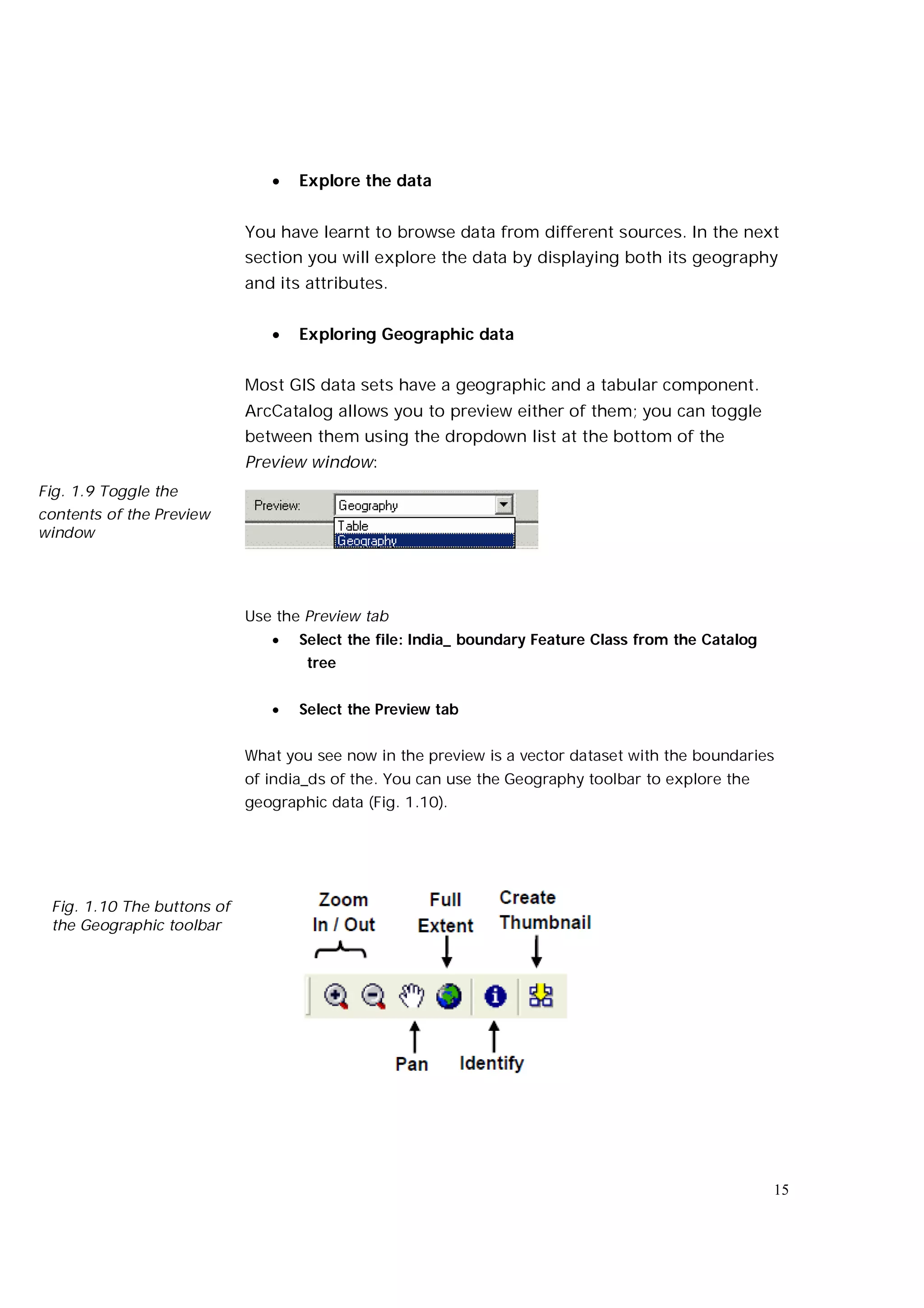    Explore the data


                            You have learnt to browse data from different sources. In the next
                            section you will explore the data by displaying both its geography
                            and its attributes.


                                  Exploring Geographic data


                            Most GIS data sets have a geographic and a tabular component.
                            ArcCatalog allows you to preview either of them; you can toggle
                            between them using the dropdown list at the bottom of the
                            Preview window:
Fig. 1.9 Toggle the
contents of the Preview
window




                            Use the Preview tab
                                  Select the file: India_ boundary Feature Class from the Catalog
                                    tree


                                  Select the Preview tab


                            What you see now in the preview is a vector dataset with the boundaries
                            of india_ds of the. You can use the Geography toolbar to explore the
                            geographic data (Fig. 1.10).




 Fig. 1.10 The buttons of
 the Geographic toolbar




                                                                                                     15
 