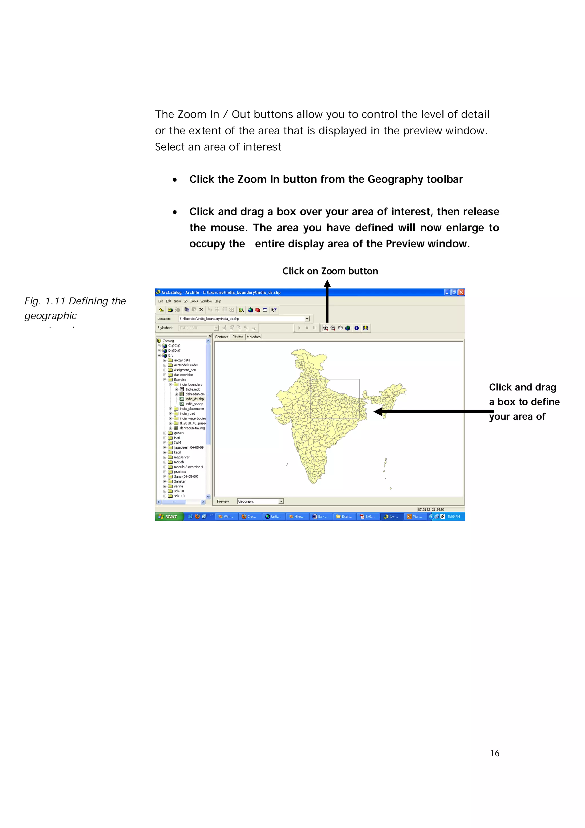 The Zoom In / Out buttons allow you to control the level of detail
                         or the extent of the area that is displayed in the preview window.
                         Select an area of interest


                               Click the Zoom In button from the Geography toolbar


                               Click and drag a box over your area of interest, then release
                                the mouse. The area you have defined will now enlarge to
                                occupy the entire display area of the Preview window.

                                                      Click on Zoom button


Fig. 1.11 Defining the
geographic
area to enlarge




                                                                                              Click and drag
                                                                                              a box to define
                                                                                              your area of




                                                                                              16
 
