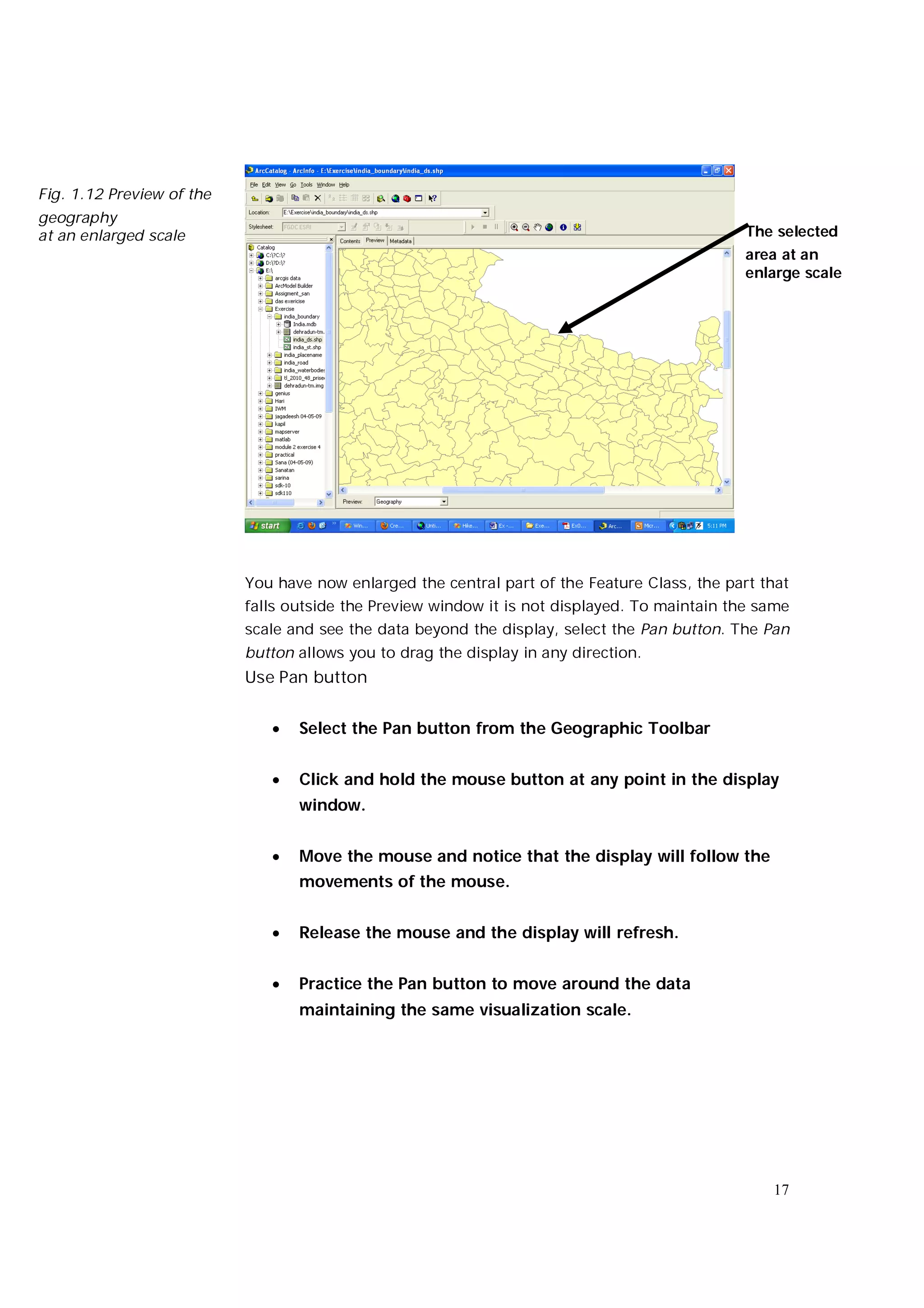 Fig. 1.12 Preview of the
geography
at an enlarged scale                                                                           The selected
                                                                                               area at an
                                                                                               enlarge scale




                           You have now enlarged the central part of the Feature Class, the part that
                           falls outside the Preview window it is not displayed. To maintain the same
                           scale and see the data beyond the display, select the Pan button. The Pan
                           button allows you to drag the display in any direction.
                           Use Pan button


                                 Select the Pan button from the Geographic Toolbar


                                 Click and hold the mouse button at any point in the display
                                  window.


                                 Move the mouse and notice that the display will follow the
                                  movements of the mouse.


                                 Release the mouse and the display will refresh.


                                 Practice the Pan button to move around the data
                                  maintaining the same visualization scale.




                                                                                                  17
 