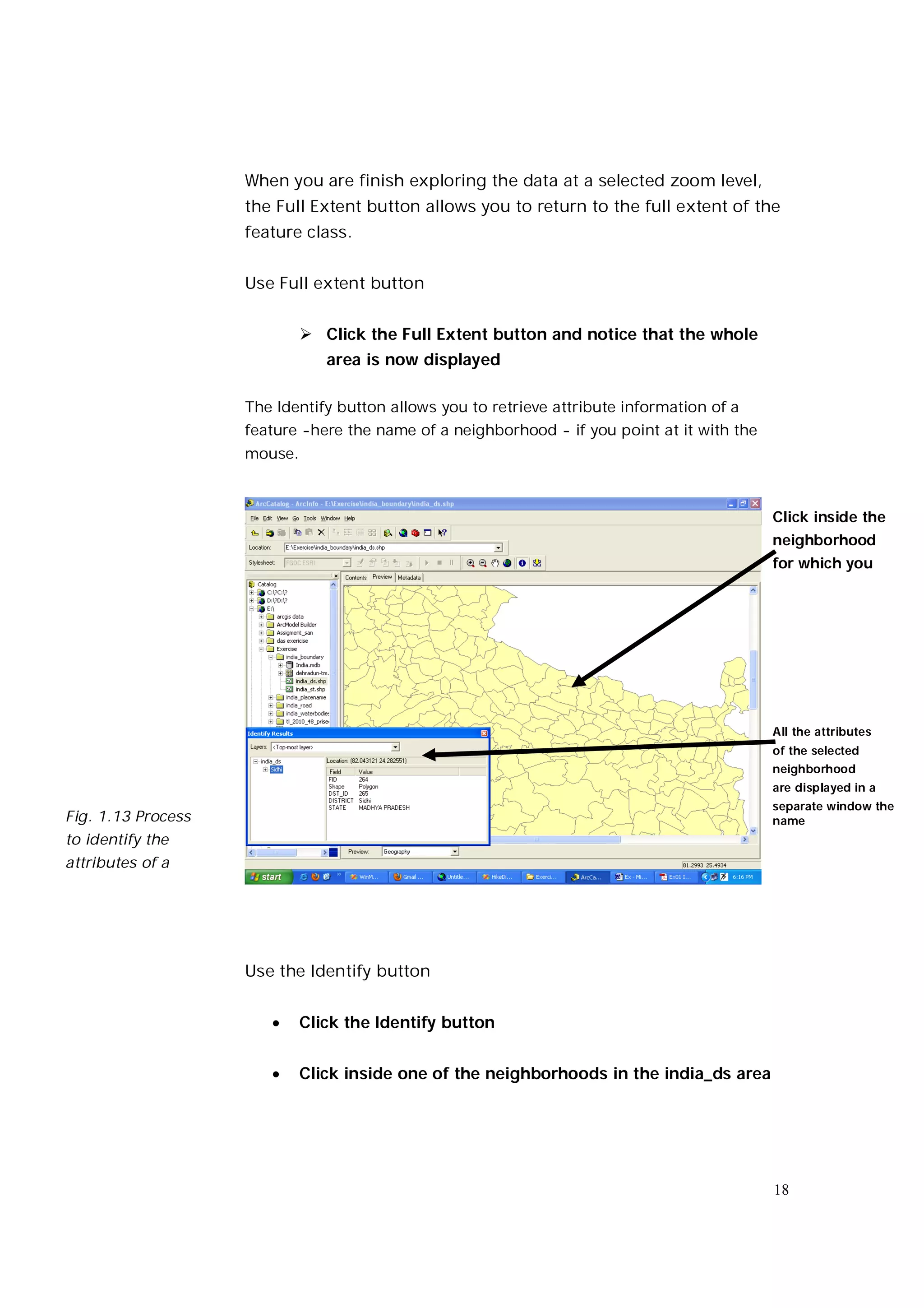 When you are finish exploring the data at a selected zoom level,
                    the Full Extent button allows you to return to the full extent of the
                    feature class.


                    Use Full extent button


                              Click the Full Extent button and notice that the whole
                                area is now displayed

                    The Identify button allows you to retrieve attribute information of a
                    feature -here the name of a neighborhood - if you point at it with the
                    mouse.



                                                                                             Click inside the
                                                                                             neighborhood
                                                                                             for which you




                                                                                             All the attributes
                                                                                             of the selected
                                                                                             neighborhood
                                                                                             are displayed in a
                                                                                             separate window the
Fig. 1.13 Process                                                                            name
to identify the
attributes of a




                    Use the Identify button


                            Click the Identify button


                            Click inside one of the neighborhoods in the india_ds area




                                                                                             18
 