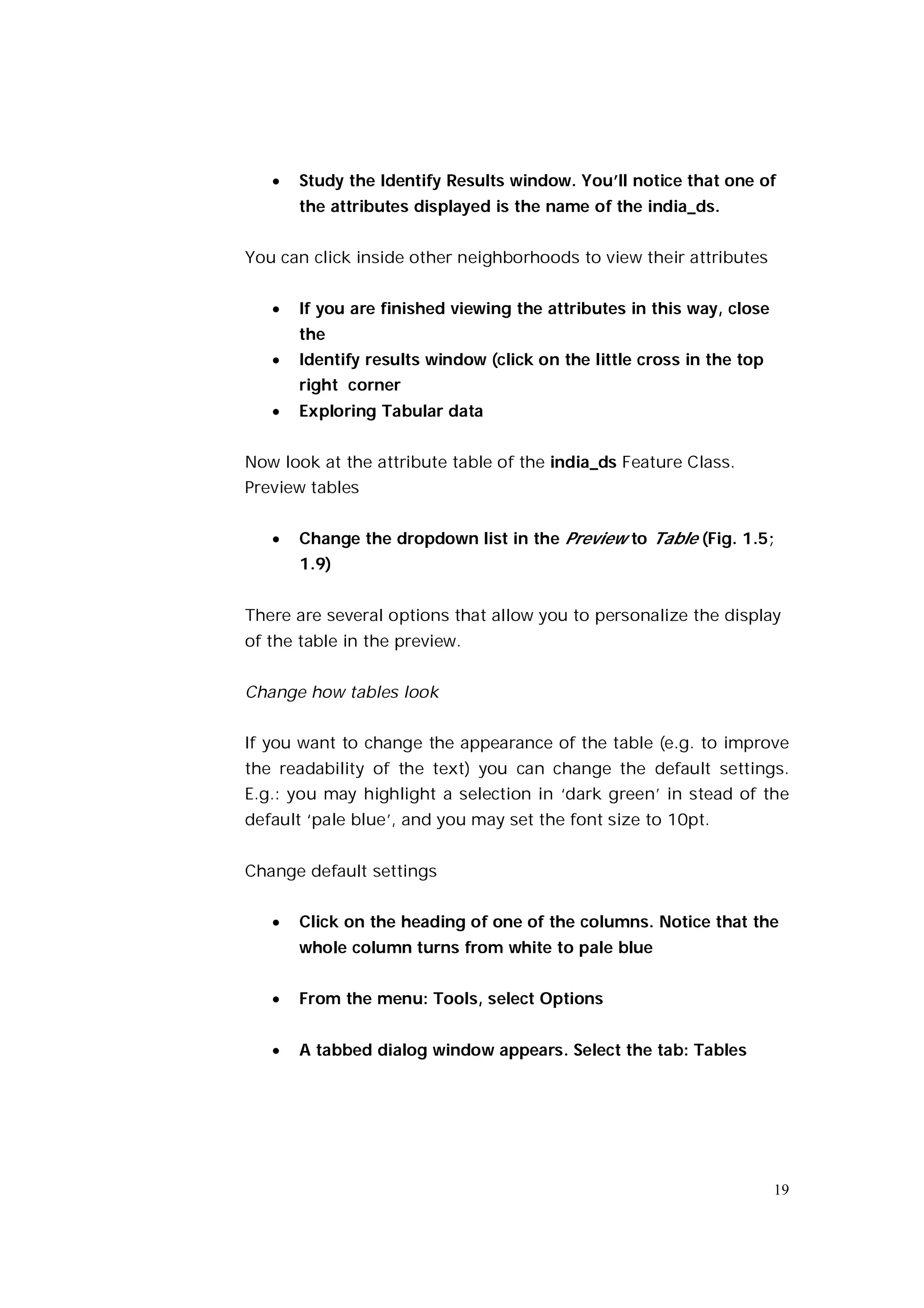    Study the Identify Results window. You’ll notice that one of
       the attributes displayed is the name of the india_ds.


You can click inside other neighborhoods to view their attributes


      If you are finished viewing the attributes in this way, close
       the
      Identify results window (click on the little cross in the top
       right corner
      Exploring Tabular data


Now look at the attribute table of the india_ds Feature Class.
Preview tables


      Change the dropdown list in the Preview to Table (Fig. 1.5;
       1.9)


There are several options that allow you to personalize the display
of the table in the preview.


Change how tables look


If you want to change the appearance of the table (e.g. to improve
the readability of the text) you can change the default settings.
E.g.: you may highlight a selection in ‘dark green’ in stead of the
default ‘pale blue’, and you may set the font size to 10pt.


Change default settings


      Click on the heading of one of the columns. Notice that the
       whole column turns from white to pale blue


      From the menu: Tools, select Options


      A tabbed dialog window appears. Select the tab: Tables




                                                                       19
 