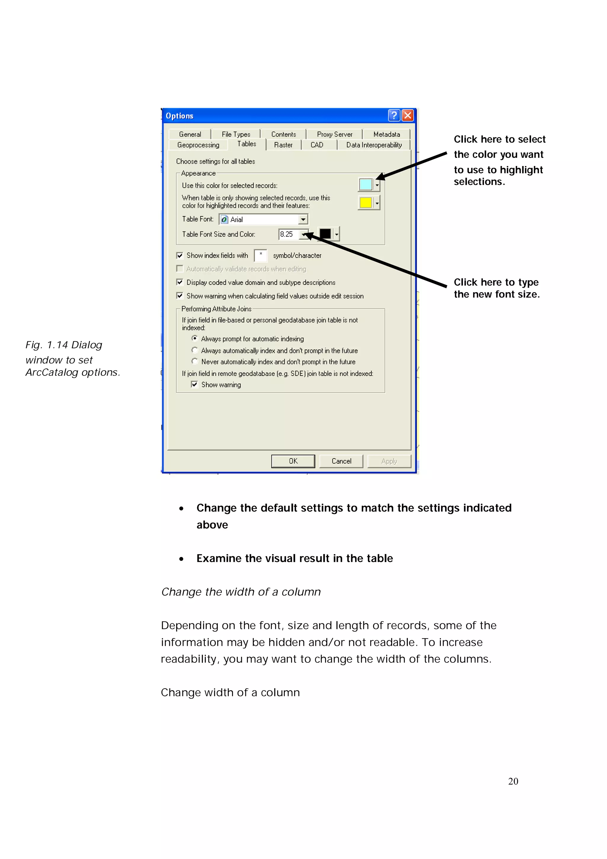 Click here to select
                                                                             the color you want
                                                                             to use to highlight
                                                                             selections.




                                                                             Click here to type
                                                                             the new font size.




Fig. 1.14 Dialog
window to set
ArcCatalog options.




                            Change the default settings to match the settings indicated
                             above


                            Examine the visual result in the table


                      Change the width of a column


                      Depending on the font, size and length of records, some of the
                      information may be hidden and/or not readable. To increase
                      readability, you may want to change the width of the columns.


                      Change width of a column




                                                                                        20
 