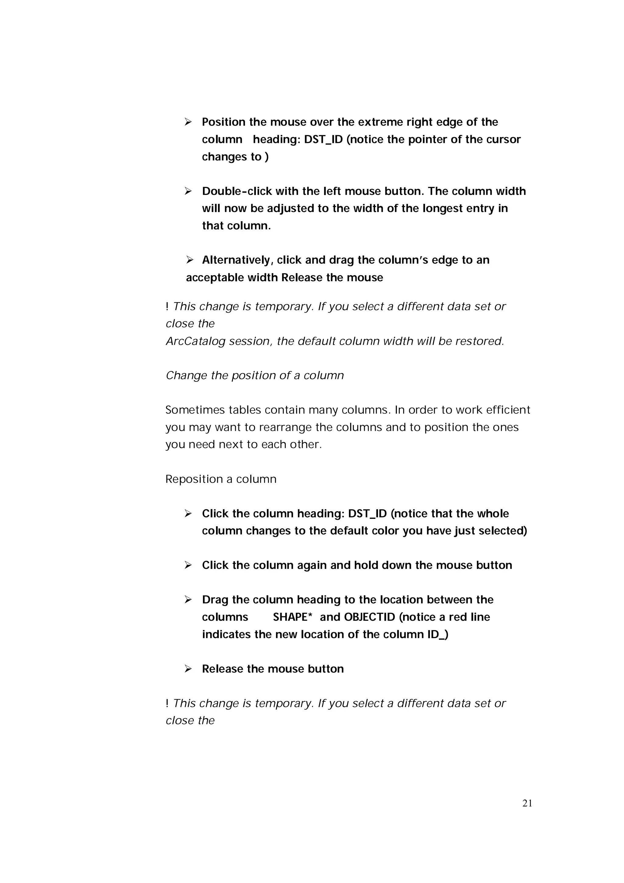  Position the mouse over the extreme right edge of the
       column heading: DST_ID (notice the pointer of the cursor
       changes to )


    Double-click with the left mouse button. The column width
       will now be adjusted to the width of the longest entry in
       that column.


    Alternatively, click and drag the column’s edge to an
   acceptable width Release the mouse

! This change is temporary. If you select a different data set or
close the
ArcCatalog session, the default column width will be restored.


Change the position of a column


Sometimes tables contain many columns. In order to work efficient
you may want to rearrange the columns and to position the ones
you need next to each other.


Reposition a column


    Click the column heading: DST_ID (notice that the whole
       column changes to the default color you have just selected)


    Click the column again and hold down the mouse button


    Drag the column heading to the location between the
       columns        SHAPE* and OBJECTID (notice a red line
       indicates the new location of the column ID_)


    Release the mouse button


! This change is temporary. If you select a different data set or
close the




                                                                    21
 