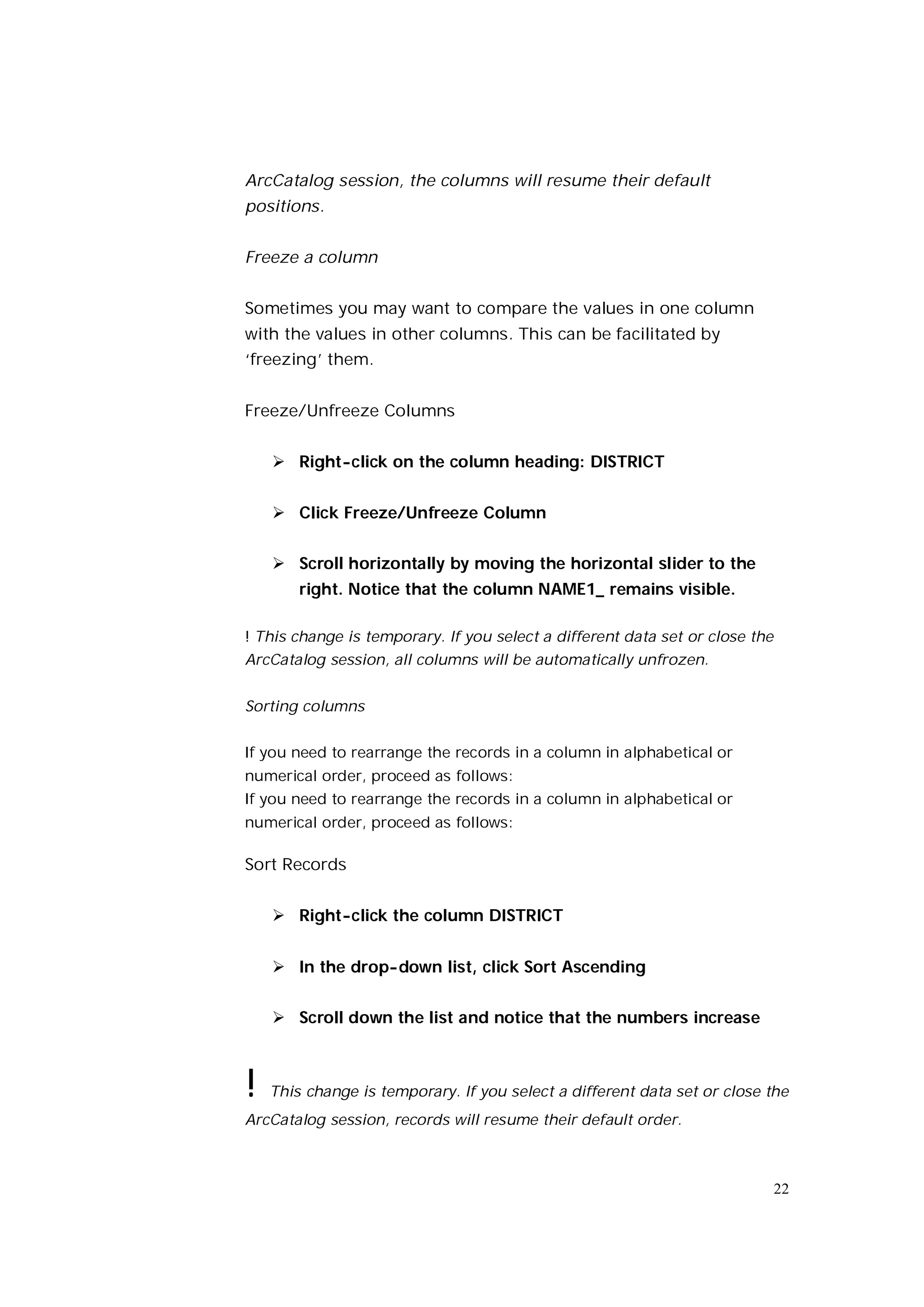 ArcCatalog session, the columns will resume their default
positions.


Freeze a column


Sometimes you may want to compare the values in one column
with the values in other columns. This can be facilitated by
‘freezing’ them.


Freeze/Unfreeze Columns


     Right-click on the column heading: DISTRICT


     Click Freeze/Unfreeze Column


     Scroll horizontally by moving the horizontal slider to the
        right. Notice that the column NAME1_ remains visible.

! This change is temporary. If you select a different data set or close the
ArcCatalog session, all columns will be automatically unfrozen.


Sorting columns


If you need to rearrange the records in a column in alphabetical or
numerical order, proceed as follows:
If you need to rearrange the records in a column in alphabetical or
numerical order, proceed as follows:

Sort Records


     Right-click the column DISTRICT


     In the drop-down list, click Sort Ascending


     Scroll down the list and notice that the numbers increase



!   This change is temporary. If you select a different data set or close the
ArcCatalog session, records will resume their default order.



                                                                              22
 