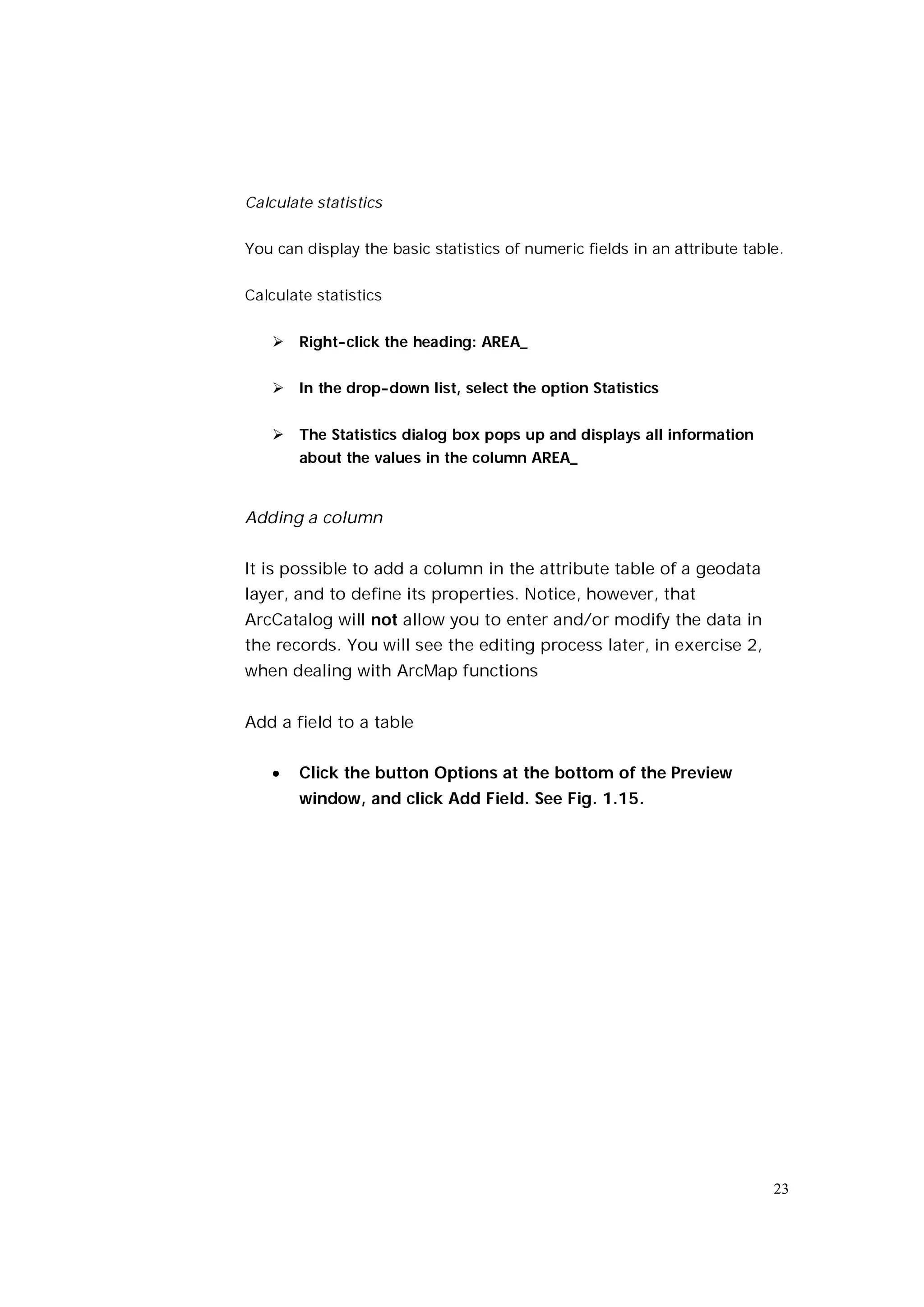 Calculate statistics


You can display the basic statistics of numeric fields in an attribute table.


Calculate statistics


    Right-click the heading: AREA_


    In the drop-down list, select the option Statistics


    The Statistics dialog box pops up and displays all information
       about the values in the column AREA_


Adding a column


It is possible to add a column in the attribute table of a geodata
layer, and to define its properties. Notice, however, that
ArcCatalog will not allow you to enter and/or modify the data in
the records. You will see the editing process later, in exercise 2,
when dealing with ArcMap functions


Add a field to a table


      Click the button Options at the bottom of the Preview
       window, and click Add Field. See Fig. 1.15.




                                                                           23
 